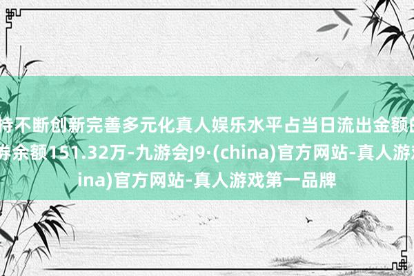 坚持不断创新完善多元化真人娱乐水平占当日流出金额的0.11%；融券余额151.32万-九游会J9·(china)官方网站-真人游戏第一品牌