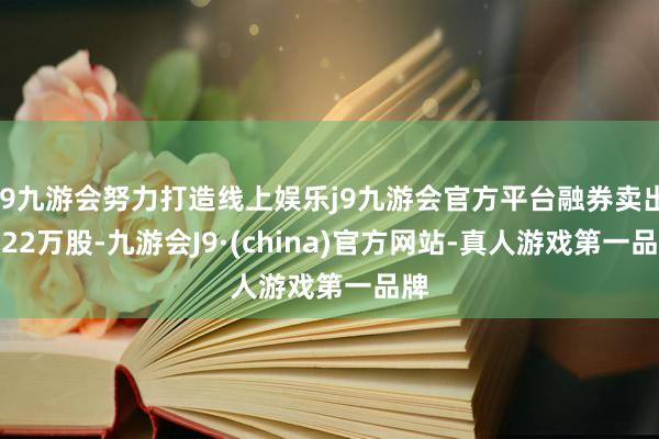 j9九游会努力打造线上娱乐j9九游会官方平台融券卖出1.22万股-九游会J9·(china)官方网站-真人游戏第一品牌