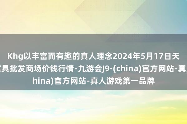 Khg以丰富而有趣的真人理念2024年5月17日天长市永福农副家具批发商场价钱行情-九游会J9·(china)官方网站-真人游戏第一品牌