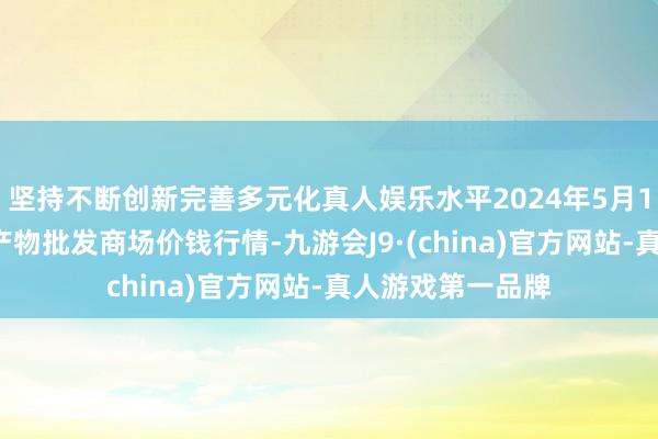 坚持不断创新完善多元化真人娱乐水平2024年5月17日天津碧城农产物批发商场价钱行情-九游会J9·(china)官方网站-真人游戏第一品牌