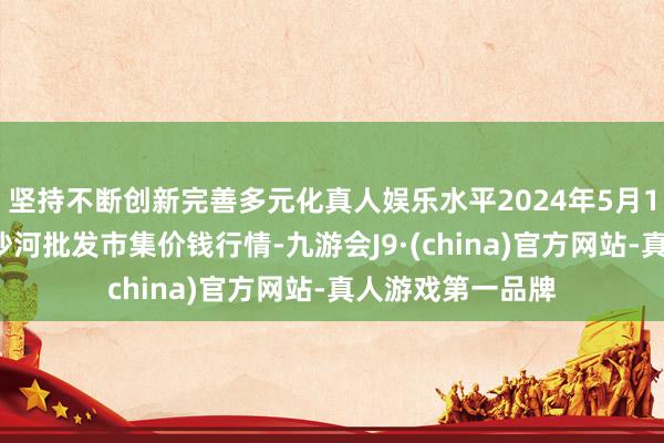 坚持不断创新完善多元化真人娱乐水平2024年5月17日天津武清大沙河批发市集价钱行情-九游会J9·(china)官方网站-真人游戏第一品牌