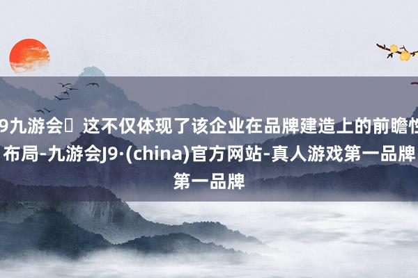 j9九游会这不仅体现了该企业在品牌建造上的前瞻性布局-九游会J9·(china)官方网站-真人游戏第一品牌