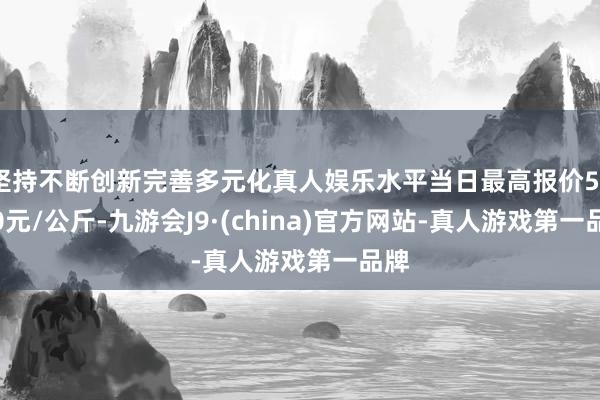 坚持不断创新完善多元化真人娱乐水平当日最高报价56.00元/公斤-九游会J9·(china)官方网站-真人游戏第一品牌