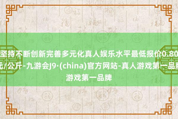 坚持不断创新完善多元化真人娱乐水平最低报价0.80元/公斤-九游会J9·(china)官方网站-真人游戏第一品牌