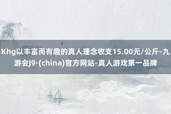 Khg以丰富而有趣的真人理念收支15.00元/公斤-九游会J9·(china)官方网站-真人游戏第一品牌