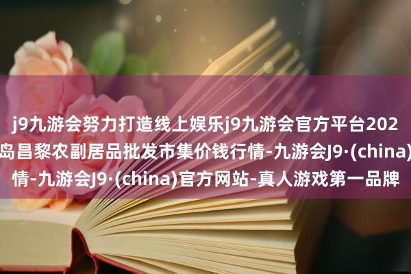 j9九游会努力打造线上娱乐j9九游会官方平台2024年5月22日河北秦皇岛昌黎农副居品批发市集价钱行情-九游会J9·(china)官方网站-真人游戏第一品牌