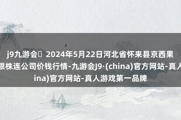 j9九游会2024年5月22日河北省怀来县京西果菜批发市集有限株连公司价钱行情-九游会J9·(china)官方网站-真人游戏第一品牌