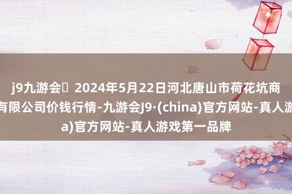 j9九游会2024年5月22日河北唐山市荷花坑商场谋略惩处有限公司价钱行情-九游会J9·(china)官方网站-真人游戏第一品牌