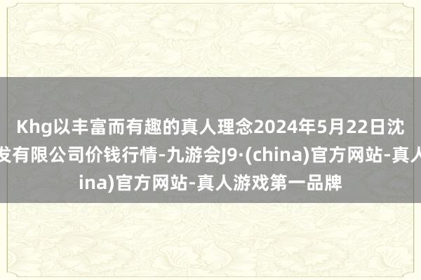 Khg以丰富而有趣的真人理念2024年5月22日沈阳盛发菜果批发有限公司价钱行情-九游会J9·(china)官方网站-真人游戏第一品牌