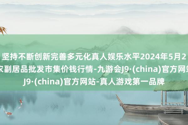 坚持不断创新完善多元化真人娱乐水平2024年5月22日河北三河市建兴农副居品批发市集价钱行情-九游会J9·(china)官方网站-真人游戏第一品牌