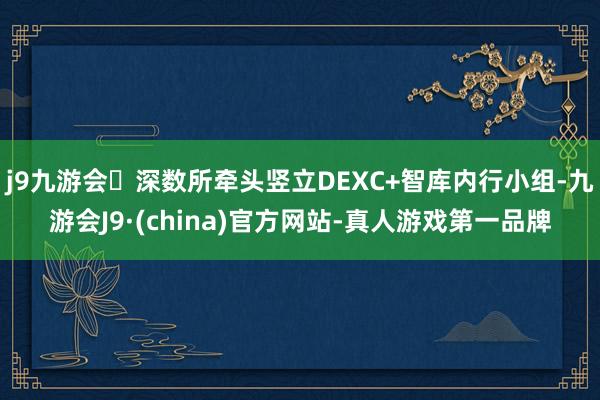 j9九游会深数所牵头竖立DEXC+智库内行小组-九游会J9·(china)官方网站-真人游戏第一品牌