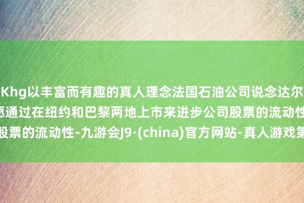 Khg以丰富而有趣的真人理念法国石油公司说念达尔动力首席本质官：但愿通过在纽约和巴黎两地上市来进步公司股票的流动性-九游会J9·(china)官方网站-真人游戏第一品牌