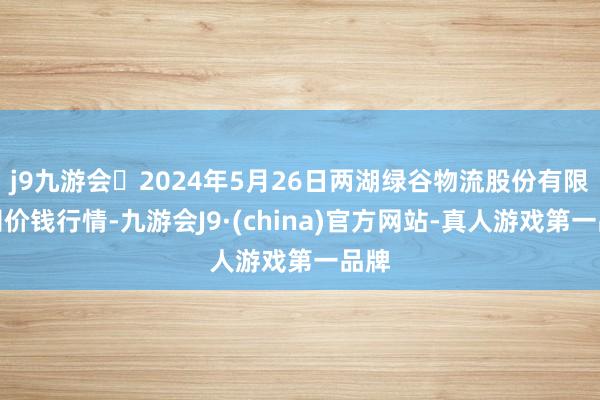 j9九游会2024年5月26日两湖绿谷物流股份有限公司价钱行情-九游会J9·(china)官方网站-真人游戏第一品牌