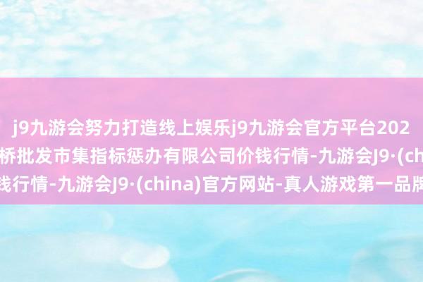 j9九游会努力打造线上娱乐j9九游会官方平台2024年5月26日上海市江桥批发市集指标惩办有限公司价钱行情-九游会J9·(china)官方网站-真人游戏第一品牌