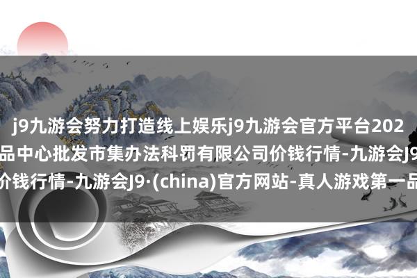 j9九游会努力打造线上娱乐j9九游会官方平台2024年5月26日上海农居品中心批发市集办法科罚有限公司价钱行情-九游会J9·(china)官方网站-真人游戏第一品牌