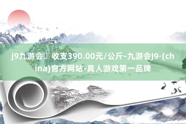 j9九游会收支390.00元/公斤-九游会J9·(china)官方网站-真人游戏第一品牌