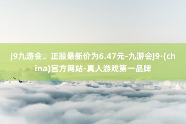 j9九游会正股最新价为6.47元-九游会J9·(china)官方网站-真人游戏第一品牌