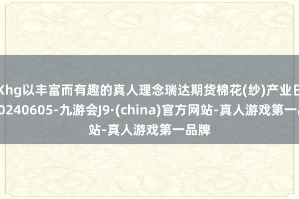 Khg以丰富而有趣的真人理念瑞达期货棉花(纱)产业日报20240605-九游会J9·(china)官方网站-真人游戏第一品牌