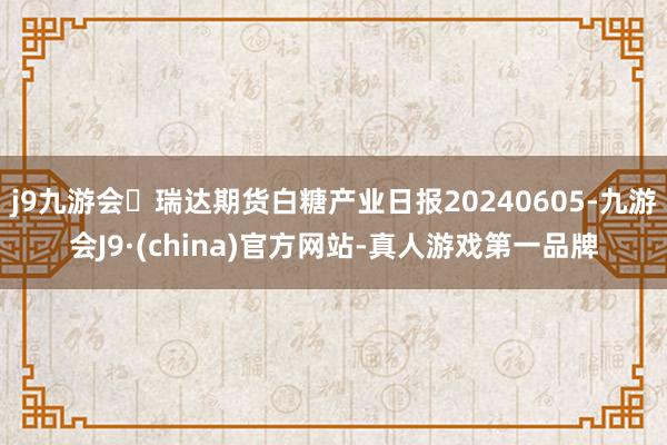 j9九游会瑞达期货白糖产业日报20240605-九游会J9·(china)官方网站-真人游戏第一品牌