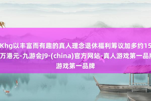 Khg以丰富而有趣的真人理念退休福利筹议加多约150万港元-九游会J9·(china)官方网站-真人游戏第一品牌