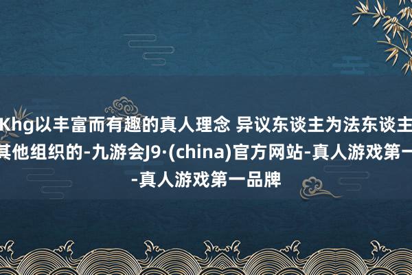 Khg以丰富而有趣的真人理念 异议东谈主为法东谈主概况其他组织的-九游会J9·(china)官方网站-真人游戏第一品牌