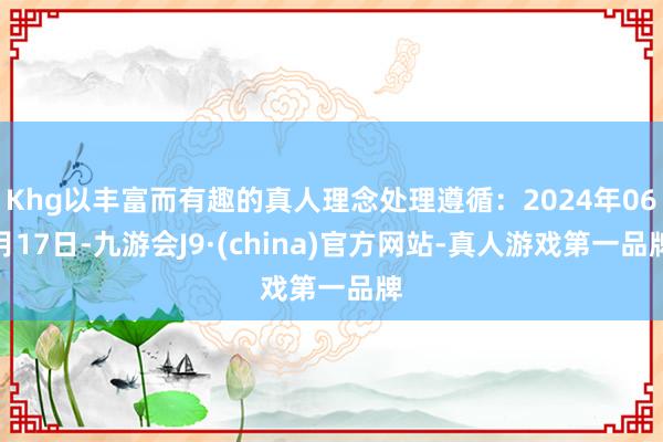 Khg以丰富而有趣的真人理念处理遵循：2024年06月17日-九游会J9·(china)官方网站-真人游戏第一品牌