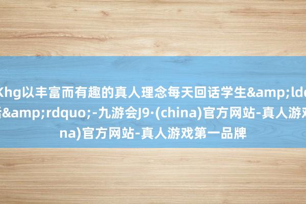 Khg以丰富而有趣的真人理念每天回话学生&ldquo;暗暗话&rdquo;-九游会J9·(china)官方网站-真人游戏第一品牌