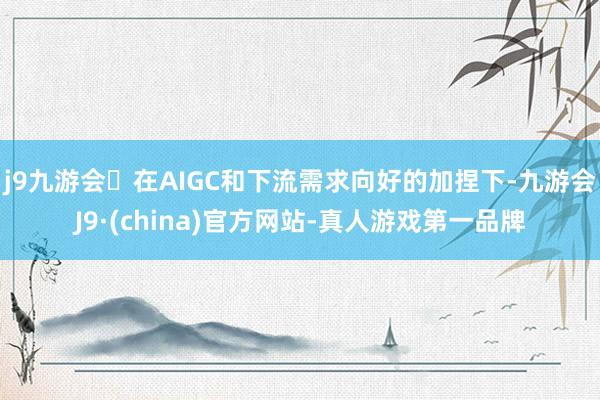 j9九游会在AIGC和下流需求向好的加捏下-九游会J9·(china)官方网站-真人游戏第一品牌