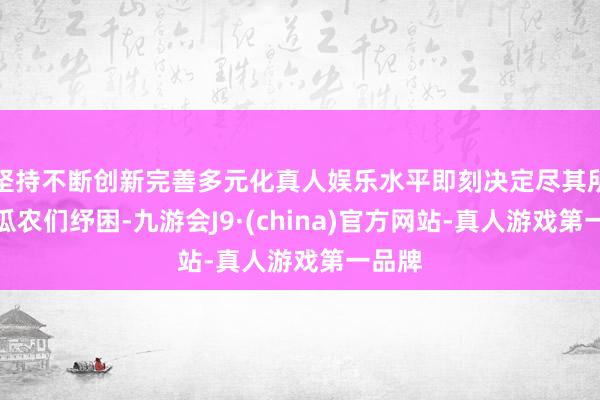 坚持不断创新完善多元化真人娱乐水平即刻决定尽其所能为瓜农们纾困-九游会J9·(china)官方网站-真人游戏第一品牌