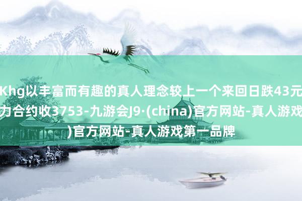 Khg以丰富而有趣的真人理念较上一个来回日跌43元；热卷主力合约收3753-九游会J9·(china)官方网站-真人游戏第一品牌