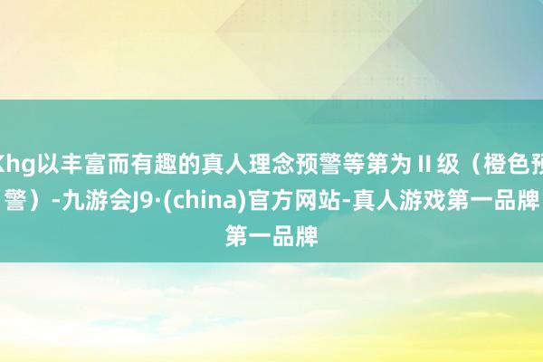 Khg以丰富而有趣的真人理念预警等第为Ⅱ级（橙色预警）-九游会J9·(china)官方网站-真人游戏第一品牌