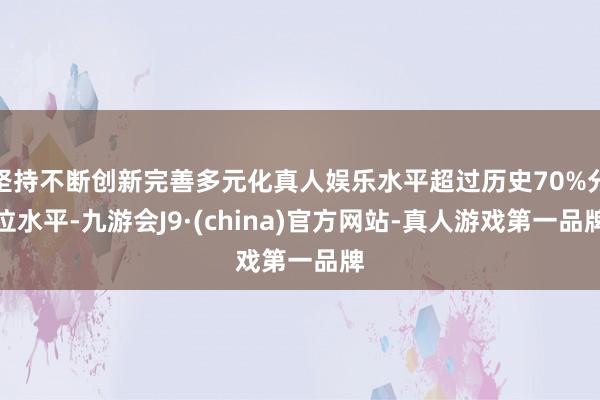 坚持不断创新完善多元化真人娱乐水平超过历史70%分位水平-九游会J9·(china)官方网站-真人游戏第一品牌