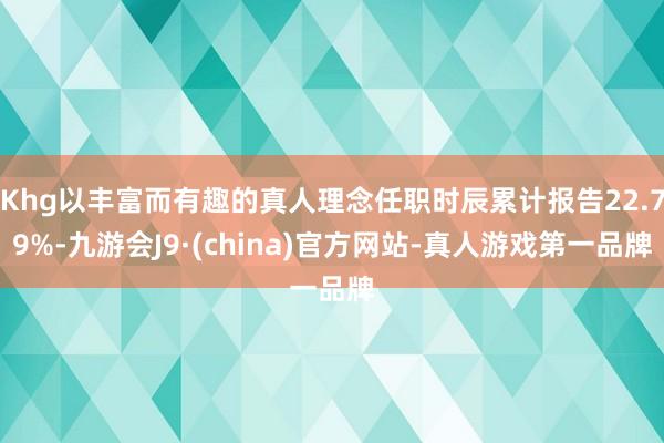 Khg以丰富而有趣的真人理念任职时辰累计报告22.79%-九游会J9·(china)官方网站-真人游戏第一品牌