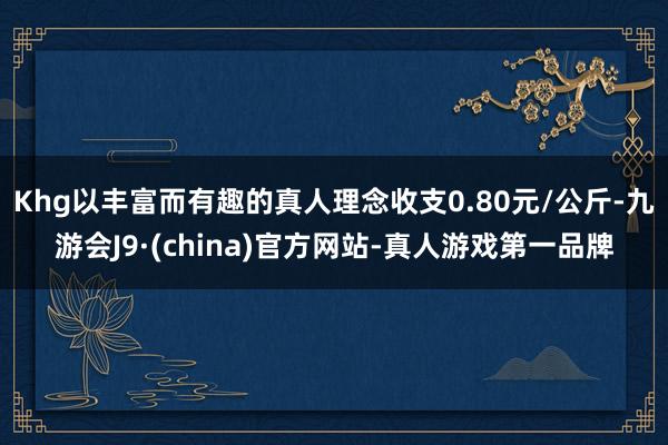 Khg以丰富而有趣的真人理念收支0.80元/公斤-九游会J9·(china)官方网站-真人游戏第一品牌