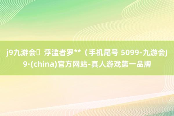 j9九游会浮滥者罗**（手机尾号 5099-九游会J9·(china)官方网站-真人游戏第一品牌