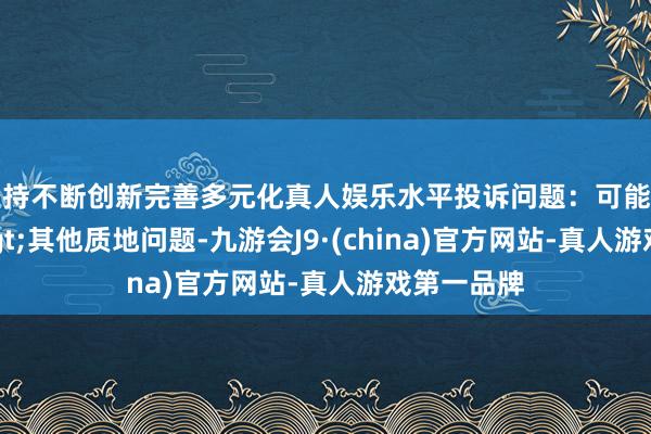 坚持不断创新完善多元化真人娱乐水平投诉问题：可能存在质地->其他质地问题-九游会J9·(china)官方网站-真人游戏第一品牌