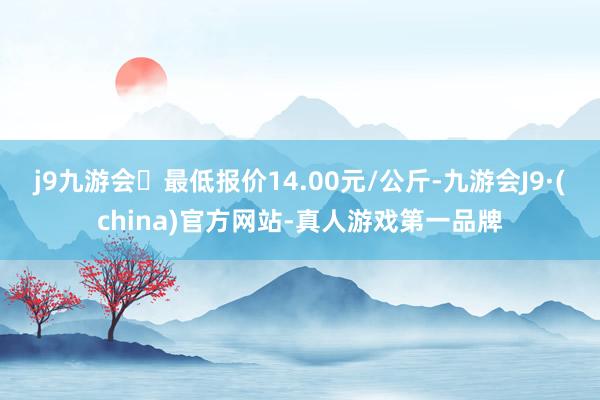 j9九游会最低报价14.00元/公斤-九游会J9·(china)官方网站-真人游戏第一品牌