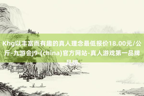 Khg以丰富而有趣的真人理念最低报价18.00元/公斤-九游会J9·(china)官方网站-真人游戏第一品牌