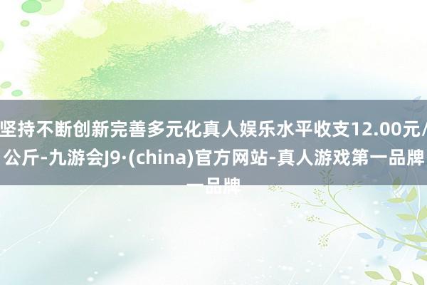 坚持不断创新完善多元化真人娱乐水平收支12.00元/公斤-九游会J9·(china)官方网站-真人游戏第一品牌