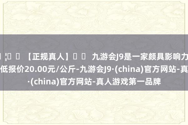 🦄⚽【正规真人】⚽ 九游会J9是一家颇具影响力的线上真人公司最低报价20.00元/公斤-九游会J9·(china)官方网站-真人游戏第一品牌