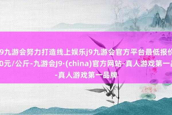 j9九游会努力打造线上娱乐j9九游会官方平台最低报价4.00元/公斤-九游会J9·(china)官方网站-真人游戏第一品牌