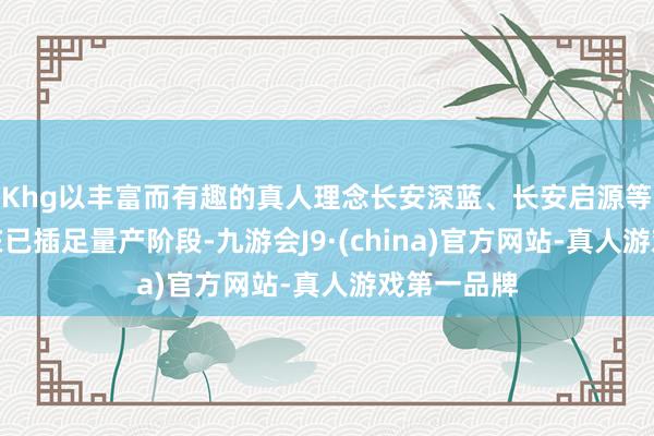 Khg以丰富而有趣的真人理念长安深蓝、长安启源等新名目现在已插足量产阶段-九游会J9·(china)官方网站-真人游戏第一品牌