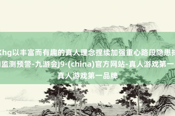 Khg以丰富而有趣的真人理念捏续加强重心路段隐患排查和监测预警-九游会J9·(china)官方网站-真人游戏第一品牌