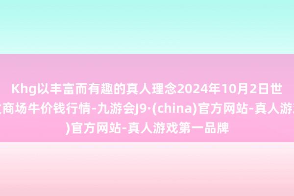 Khg以丰富而有趣的真人理念2024年10月2日世界主要批发商场牛价钱行情-九游会J9·(china)官方网站-真人游戏第一品牌