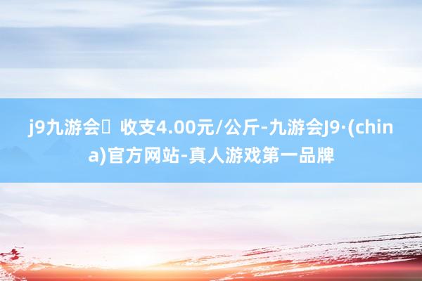 j9九游会收支4.00元/公斤-九游会J9·(china)官方网站-真人游戏第一品牌