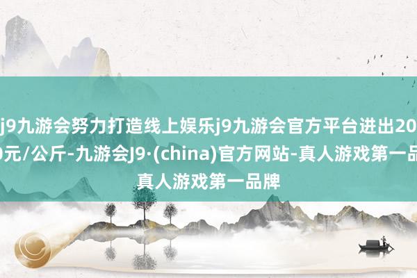 j9九游会努力打造线上娱乐j9九游会官方平台进出20.00元/公斤-九游会J9·(china)官方网站-真人游戏第一品牌