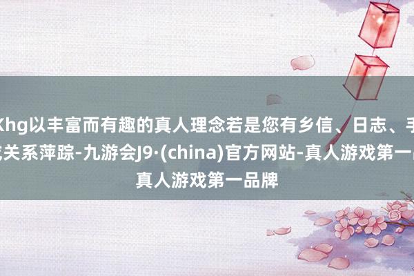 Khg以丰富而有趣的真人理念若是您有乡信、日志、手稿或关系萍踪-九游会J9·(china)官方网站-真人游戏第一品牌