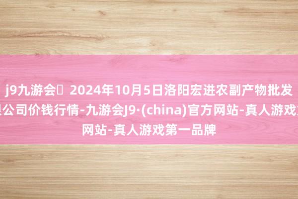 j9九游会2024年10月5日洛阳宏进农副产物批发市集有限公司价钱行情-九游会J9·(china)官方网站-真人游戏第一品牌