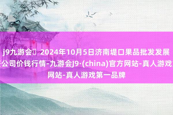 j9九游会2024年10月5日济南堤口果品批发发展有限累赘公司价钱行情-九游会J9·(china)官方网站-真人游戏第一品牌