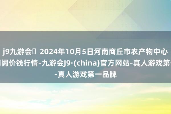 j9九游会2024年10月5日河南商丘市农产物中心批发阛阓价钱行情-九游会J9·(china)官方网站-真人游戏第一品牌